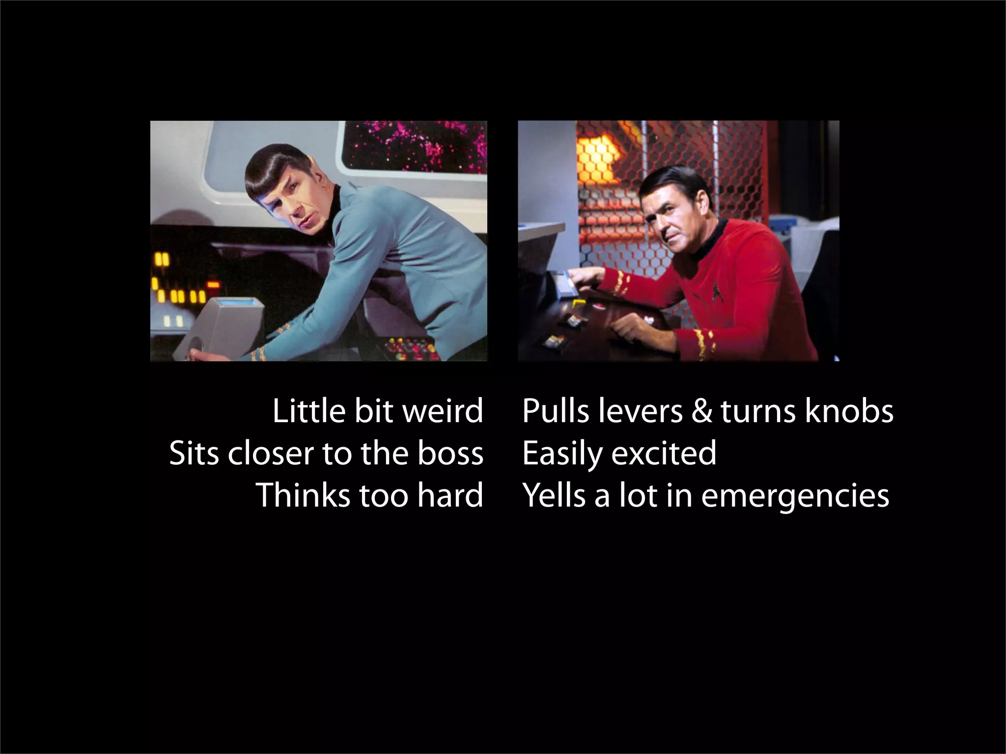 Spock Scotty
        Little bit weird   Pulls levers & turns knobs
Sits closer to the boss    Easily excited
       Thinks too hard     Yells a lot in emergencies
 