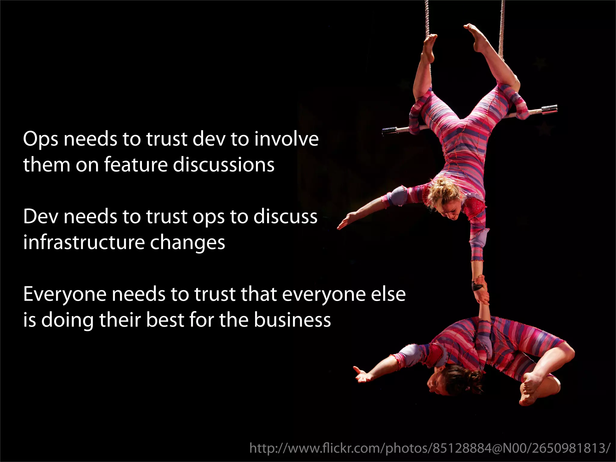 Ops needs to trust dev to involve
them on feature discussions

Dev needs to trust ops to discuss
infrastructure changes

Everyone needs to trust that everyone else
is doing their best for the business




                         http://www.ﬂickr.com/photos/85128884@N00/2650981813/
 