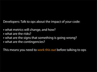 Developers: Talk to ops about the impact of your code:

• what metrics will change, and how?
• what are the risks?
• what are the signs that something is going wrong?
• what are the contingencies?
This means you need to work this out before talking to ops
 