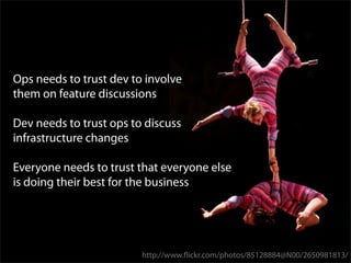 Ops needs to trust dev to involve
them on feature discussions

Dev needs to trust ops to discuss
infrastructure changes

Everyone needs to trust that everyone else
is doing their best for the business




                         http://www.ﬂickr.com/photos/85128884@N00/2650981813/
 