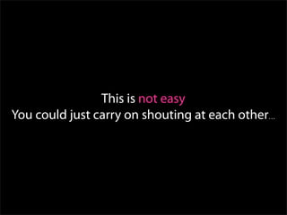 This is not easy
You could just carry on shouting at each other…
 