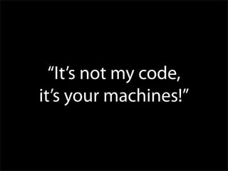 “It’s not my code,
it’s your machines!”
 