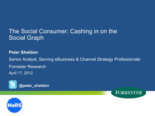The Social Consumer: Cashing in on the
Social Graph

Peter Sheldon
Senior Analyst, Serving eBusiness & Channel Strategy Professionals
Forrester Research
April 17, 2012


       @peter_sheldon




10   © 2012 Forrester Research, Inc. Reproduction Prohibited
       2009
 