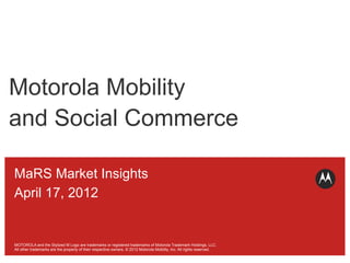 Motorola Mobility
and Social Commerce

MaRS Market Insights
April 17, 2012


MOTOROLA and the Stylized M Logo are trademarks or registered trademarks of Motorola Trademark Holdings, LLC.
            © 2012 Motorola Mobility, Inc.
All other trademarks are the property of their respective owners. © 2012 Motorola Mobility, Inc. All rights reserved.
 