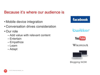 Because it’s where our audience is

• Mobile device integration
• Conversation drives consideration
• Our role
  – Add value with relevant content
  – Entertain
  – Empathize
  – Learn
  – Adapt




   © 2012 Motorola Mobility, Inc.
 