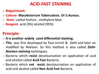 ACID-FAST STAINING
 Requirment-
 Culture- Mycobcterium Tuberculosis. Or S.Aureus.
 Stain- carbol-fuchsin , methylene blue.
 Reagent- acid (3%) alcohol (95%)
Principle-
 It is another widely used differential staining.
 This was first developed by Paul enrich & Ziehl and later on
modified by Neelsen. So this method is also called Ziehl-
Neelsen staining techniques.
 Bacteria which resist decolourization on application of acid
and alcohol called Acid Fast Bacteria.
 Bacteria which not resist decolourization on application of
acid and alcohol called Non Acid Fast Bacteria.
 