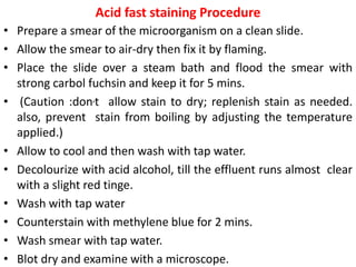 Acid fast staining Procedure
• Prepare a smear of the microorganism on a clean slide.
• Allow the smear to air-dry then fix it by flaming.
• Place the slide over a steam bath and flood the smear with
strong carbol fuchsin and keep it for 5 mins.
• (Caution :don,t allow stain to dry; replenish stain as needed.
also, prevent stain from boiling by adjusting the temperature
applied.)
• Allow to cool and then wash with tap water.
• Decolourize with acid alcohol, till the effluent runs almost clear
with a slight red tinge.
• Wash with tap water
• Counterstain with methylene blue for 2 mins.
• Wash smear with tap water.
• Blot dry and examine with a microscope.
 