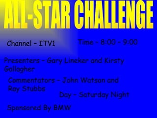 ALL-STAR CHALLENGE Channel – ITV1 Time – 8:00 – 9:00 Sponsored By BMW Presenters – Gary Lineker and Kirsty Gallagher Commentators – John Watson and Ray Stubbs Day – Saturday Night 