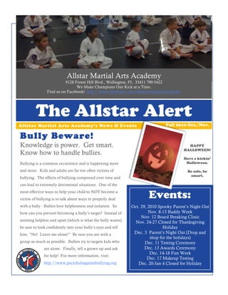 Allstar Martial Arts Academy
                          9128 Forest Hill Blvd., Wellington, FL 33411 790-5422
                                We Make Champions One Kick at a Time.
                Find us on Facebook! http://www.facebook.com/allstarmartialartsacademy




         The Allstar Alert
Allstar Martial Arts Academy’s News & Events                                   Fall 2010 Oct./Nov.

Bully Beware!
Knowledge is power. Get smart.                                                             HAPPY
                                                                                         HALLOWEEN!
Know how to handle bullies.
                                                                                         Have a kickin’
Bullying is a common occurrence and is happening more                                     Halloween.

and more. Kids and adults are far too often victims of                                    Be safe, be
                                                                                           smart.
bullying. The effects of bullying compound over time and
can lead to extremely detrimental situations. One of the
most effective ways to help your child to NOT become a
victim of bullying is to talk about ways to properly deal
                                                                      Events:
with a bully. Bullies love helplessness and isolation. So     Oct. 29, 2010 Spooky Parent’s Night Out
how can you prevent becoming a bully’s target? Instead of              Nov. 8-13 Buddy Week
                                                                   Nov. 12 Board Breaking Clinic
seeming helpless and upset (which is what the bully wants)      Nov. 24-27 Closed for Thanksgiving
be sure to look confidently into your bully’s eyes and tell                    Holiday
him, “No! Leave me alone!” Be sure you are with a              Dec. 3 Parent’s Night Out (Drop and
                                                                        shop for the holidays)
group as much as possible. Bullies try to targets kids who           Dec. 11 Testing Ceremony
              are alone. Finally, tell a grown up and ask            Dec. 13 Awards Ceremony
                                                                        Dec. 14-18 Fun Week
              for help! For more information, visit:
                                                                      Dec. 17 Makeup Testing
              http://www.pacerkidsagainstbullying.org            Dec. 20-Jan 4 Closed for Holiday
 