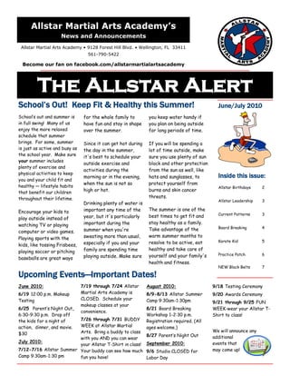 Allstar Martial Arts Academy’s
                     News and Announcements
 Allstar Martial Arts Academy • 9128 Forest Hill Blvd. • Wellington, FL 33411
                                   561-790-5422

  Become our fan on facebook.com/allstarmartialartsacademy




         The Allstar Alert
School’s Out! Keep Fit & Healthy this Summer!                                                  June/July 2010
School’s out and summer is       for the whole family to        you keep water handy if
in full swing! Many of us        have fun and stay in shape     you plan on being outside
enjoy the more relaxed           over the summer.               for long periods of time.
schedule that summer
brings. For some, summer         Since it can get hot during    If you will be spending a
is just as active and busy as    the day in the summer,         lot of time outside, make
the school year. Make sure
                                 it's best to schedule your     sure you use plenty of sun
your summer includes
                                 outside exercise and           block and other protection
plenty of exercise and
                                 activities during the          from the sun as well, like
physical activities to keep
                                 morning or in the evening,     hats and sunglasses, to        Inside this issue:
you and your child fit and
                                 when the sun is not so         protect yourself from
healthy — lifestyle habits                                                                     Allstar Birthdays    2
that benefit our children        high or hot.                   burns and skin cancer
throughout their lifetime.                                      threats.
                                                                                               Allstar Leadership   3
                                 Drinking plenty of water is
Encourage your kids to           important any time of the      The summer is one of the
                                                                                               Current Patterns     3
play outside instead of          year, but it's particularly    best times to get fit and
watching TV or playing           important during the           stay healthy as a family.
                                                                Take advantage of the          Board Breaking       4
computer or video games.         summer when you're
Playing sports with the          sweating more than usual,      warm summer months to
                                 especially if you and your     resolve to be active, eat      Karate Kid           5
kids, like tossing Frisbees,
                                 family are spending time       healthy and take care of
playing soccer or pitching
                                 playing outside. Make sure     yourself and your family's     Practice Patch       6
baseballs are great ways
                                                                health and fitness.
                                                                                               NEW Black Belts      7

Upcoming Events—Important Dates!
June 2010:                      7/19 through 7/24 Allstar      August 2010:                  9/18 Testing Ceremony
6/19 12:00 p.m. Makeup          Martial Arts Academy is        8/9-8/13 Allstar Summer       9/20 Awards Ceremony
Testing                         CLOSED. Schedule your          Camp 9:30am-1:30pm            9/21 through 9/25 FUN
                                makeup classes at your
6/25 Parent’s Night Out,                                       8/21 Board Breaking           WEEK-wear your Allstar T-
                                convenience.
6:30-9:30 p.m. Drop off                                        Workshop 1-2:30 p.m.          Shirt to class!
the kids for a night of  7/26 through 7/31 BUDDY               Registration required. (All
                         WEEK at Allstar Martial
action, dinner, and movie.                                     ages welcome.)
                         Arts. Bring a buddy to class                                        We will announce any
$30                                                            8/27 Parent’s Night Out
                         with you AND you can wear                                           additional
July 2010:                                                     September 2010:               events that
                         your Allstar T-Shirt in class!
7/12-7/16 Allstar Summer Your buddy can see how much           9/6 Studio CLOSED for         may come up!
Camp 9:30am-1:30 pm      fun you have!                         Labor Day
 