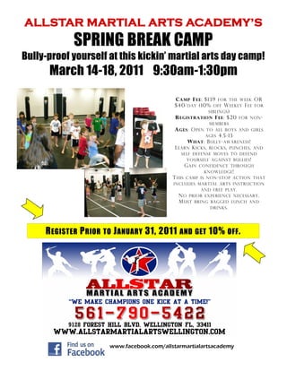 ALLSTAR MARTIAL ARTS ACADEMY’S
            SPRING BREAK CAMP
Bully-proof yourself at this kickin’ martial arts day camp!
      March 14-18, 2011 9:30am-1:30pm
                                            C AMP F EE : $139 FOR THE WEEK OR
                                            $40/ DAY (10% OFF W EEKLY F EE FOR
                                                          SIBLINGS )
                                            R EGISTRATION F EE : $20 FOR NON -
                                                             MEMBERS
                                            A GES : O PEN   TO ALL BOYS AND GIRLS
                                                            AGES 4.5-13
                                                  W HAT : B ULLY - AWARENESS !
                                             L EARN K ICKS , BLOCKS , PUNCHES ,
                                                                             AND
                                                SELF DEFENSE MOVES TO DEFEND
                                                  YOURSELF AGAINST BULLIES !
                                                 G AIN CONFIDENCE THROUGH
                                                         KNOWLEDGE !
                                            T HIS CAMP IS NON - STOP ACTION THAT
                                            INCLUDES MARTIAL ARTS INSTRUCTION
                                                        AND FREE PLAY .
                                               N O PRIOR EXPERIENCE NECESSARY .
                                               M UST BRING BAGGED LUNCH AND
                                                            DRINKS .




     R EGISTER P RIOR TO J ANUARY 31, 2011 AND GET 10% OFF .




                       www.facebook.com/allstarmartialartsacademy
 