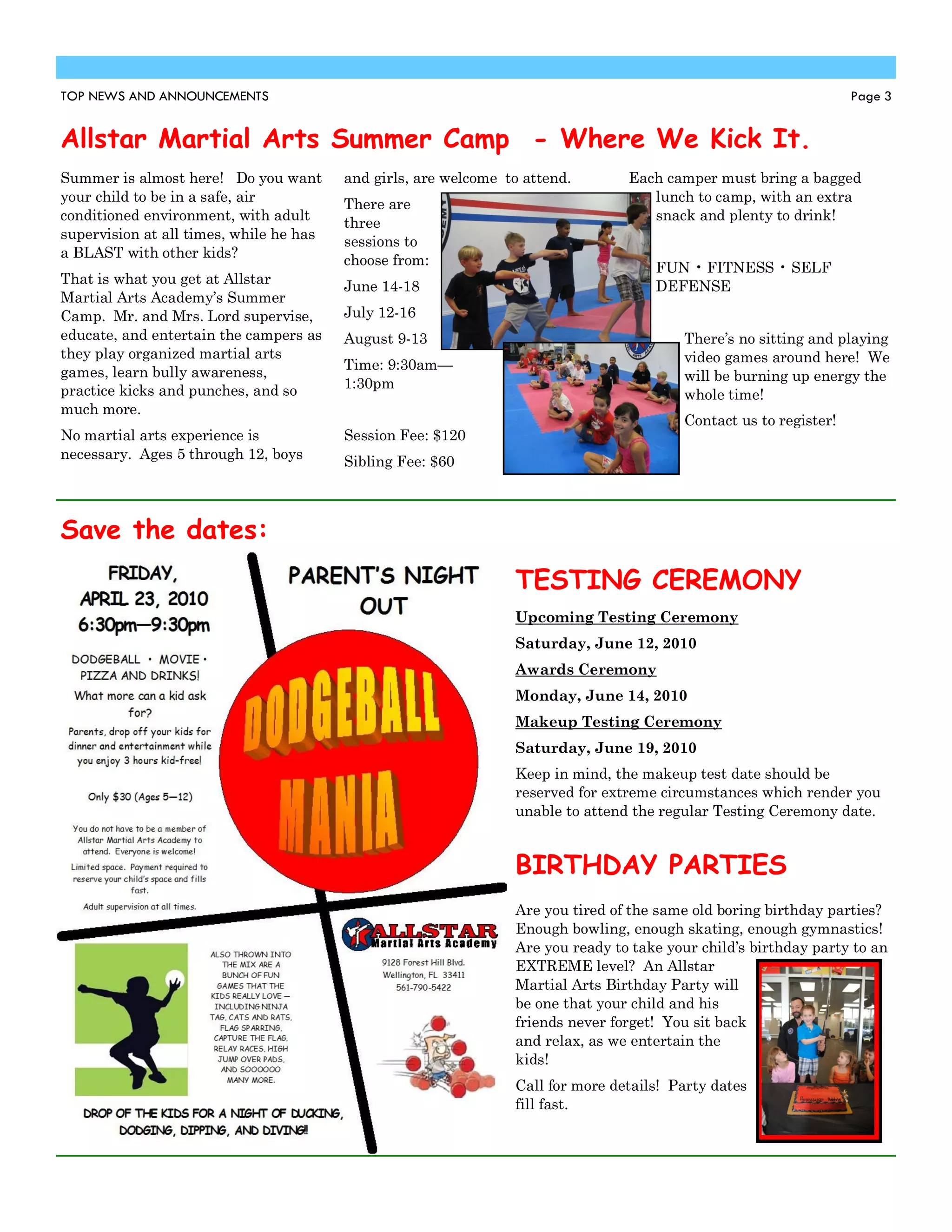 TOP NEWS AND ANNOUNCEMENTS                                                                                         Page 3


Allstar Martial Arts Summer Camp - Where We Kick It.
Summer is almost here! Do you want       and girls, are welcome to attend.       Each camper must bring a bagged
your child to be in a safe, air          There are                                  lunch to camp, with an extra
conditioned environment, with adult      three                                      snack and plenty to drink!
supervision at all times, while he has   sessions to
a BLAST with other kids?                 choose from:                                FUN • FITNESS • SELF
That is what you get at Allstar          June 14-18                                  DEFENSE
Martial Arts Academy’s Summer
Camp. Mr. and Mrs. Lord supervise,       July 12-16
educate, and entertain the campers as    August 9-13                                     There’s no sitting and playing
they play organized martial arts                                                         video games around here! We
games, learn bully awareness,            Time: 9:30am—
                                                                                         will be burning up energy the
practice kicks and punches, and so       1:30pm
                                                                                         whole time!
much more.
                                                                                         Contact us to register!
No martial arts experience is            Session Fee: $120
necessary. Ages 5 through 12, boys       Sibling Fee: $60



Save the dates:
                                                                 TESTING CEREMONY
                                                                 Upcoming Testing Ceremony
                                                                 Saturday, June 12, 2010
                                                                 Awards Ceremony
                                                                 Monday, June 14, 2010
                                                                 Makeup Testing Ceremony
                                                                 Saturday, June 19, 2010
                                                                 Keep in mind, the makeup test date should be
                                                                 reserved for extreme circumstances which render you
                                                                 unable to attend the regular Testing Ceremony date.


                                                                 BIRTHDAY PARTIES
                                                                 Are you tired of the same old boring birthday parties?
                                                                 Enough bowling, enough skating, enough gymnastics!
                                                                 Are you ready to take your child’s birthday party to an
                                                                 EXTREME level? An Allstar
                                                                 Martial Arts Birthday Party will
                                                                 be one that your child and his
                                                                 friends never forget! You sit back
                                                                 and relax, as we entertain the
                                                                 kids!
                                                                 Call for more details! Party dates
                                                                 fill fast.
 