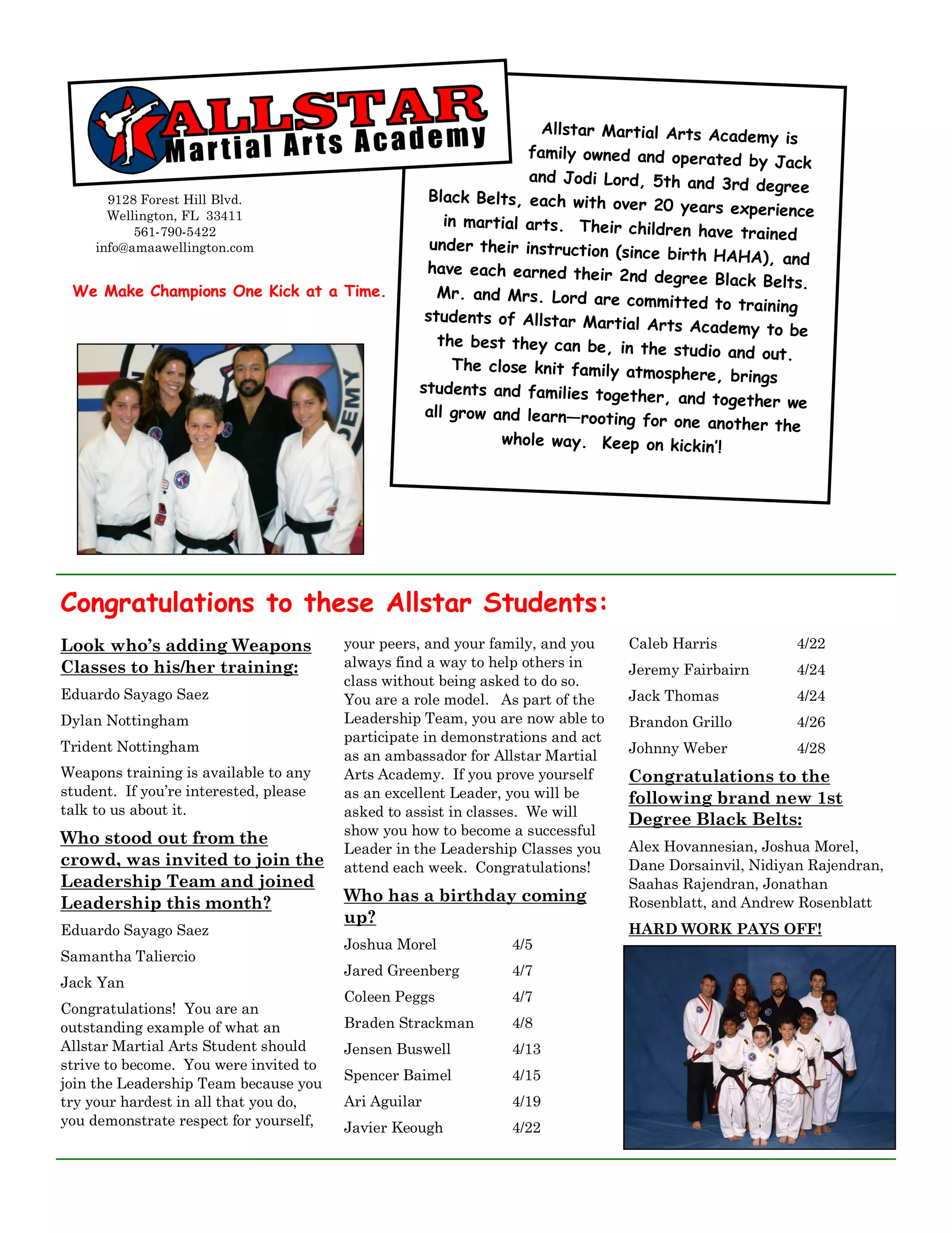 Allstar Martial Arts Acade
                                                                                               my is
                                                                 family owned and operated
                                                                                              by Jack
                                                                 and Jodi Lord, 5th and 3rd
                                                                                               degree
       9128 Forest Hill Blvd.                      Black Belts, each with ove
                                                                                r 20 years experience
       Wellington, FL 33411                           in martial arts. Their chi
           561-790-5422                                                           ldren have trained
     info@amaawellington.com                        under their instruction (sin
                                                                                 ce birth HAHA), and
                                                   have each earned their 2nd
                                                                                   degree Black Belts.
 We Make Champions One Kick at a Time.               Mr. and Mrs. Lord are com
                                                                                   mitted to training
                                                   students of Allstar Martial
                                                                                  Arts Academy to be
                                                     the best they can be, in the
                                                                                     studio and out.
                                                       The close knit family atmosp
                                                                                      here, brings
                                                  students and families togeth
                                                                                  er, and together we
                                                   all grow and learn—rooting
                                                                                for one another the
                                                             whole way. Keep on kickin
                                                                                          ’!




Congratulations to these Allstar Students:
Look who’s adding Weapons               your peers, and your family, and you    Caleb Harris           4/22
Classes to his/her training:            always find a way to help others in     Jeremy Fairbairn       4/24
                                        class without being asked to do so.
Eduardo Sayago Saez                     You are a role model. As part of the    Jack Thomas            4/24
Dylan Nottingham                        Leadership Team, you are now able to    Brandon Grillo         4/26
                                        participate in demonstrations and act
Trident Nottingham                                                              Johnny Weber           4/28
                                        as an ambassador for Allstar Martial
Weapons training is available to any    Arts Academy. If you prove yourself     Congratulations to the
student. If you’re interested, please   as an excellent Leader, you will be     following brand new 1st
talk to us about it.                    asked to assist in classes. We will
                                                                                Degree Black Belts:
                                        show you how to become a successful
Who stood out from the                                                          Alex Hovannesian, Joshua Morel,
                                        Leader in the Leadership Classes you
crowd, was invited to join the          attend each week. Congratulations!      Dane Dorsainvil, Nidiyan Rajendran,
Leadership Team and joined                                                      Saahas Rajendran, Jonathan
Leadership this month?                  Who has a birthday coming               Rosenblatt, and Andrew Rosenblatt
                                        up?
Eduardo Sayago Saez                                                             HARD WORK PAYS OFF!
                                        Joshua Morel           4/5
Samantha Taliercio
                                        Jared Greenberg        4/7
Jack Yan
                                        Coleen Peggs           4/7
Congratulations! You are an
outstanding example of what an          Braden Strackman       4/8
Allstar Martial Arts Student should     Jensen Buswell         4/13
strive to become. You were invited to
                                        Spencer Baimel         4/15
join the Leadership Team because you
try your hardest in all that you do,    Ari Aguilar            4/19
you demonstrate respect for yourself,   Javier Keough          4/22
 