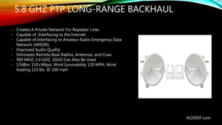 5.8 GHZ PTP LONG-RANGE BACKHAUL
- Creates A Private Network For Repeater Links
- Capable of Interfacing to the Internet
- Capable of Interfacing to Amateur Radio Emergency Data
Network (AREDN)
- Improved Audio Quality
- Eliminates Remote Base Radios, Antennas, and Coax
- 900 MHZ, 2.4 GHZ, 3GHZ Can Also Be Used
- 57dBm, 150+Mbps, Wind Survivability 120 MPH, Wind
loading 113 lbs. @ 100 mph
KG5RDF.com
 