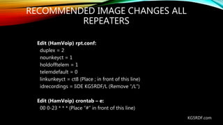 RECOMMENDED IMAGE CHANGES ALL
REPEATERS
Edit (HamVoip) rpt.conf:
duplex = 2
nounkeyct = 1
holdofftelem = 1
telemdefault = 0
linkunkeyct = ct8 (Place ; in front of this line)
idrecordings = IiDE KG5RDF/L (Remove “/L”)
Edit (HamVoip) crontab – e:
00 0-23 * * * (Place “#” in front of this line)
KG5RDF.com
 