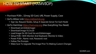 HOW TO START (HAMVIOP)
KG5RDF.com
• Purchase Pi3B+, 32meg SD Card, URI, Power Supply, Case
• GoTo Allstar Link https://allstarlink.org
• Sign Up, Request Nodes, Setup A Separate Server For Each Node
• GoTo HamViop https://hamvoip.org (Has Everything You Need)
• Download win32diskimager
• Download Image V1.5rc19
• Load Image On SD Card Via win32diskimager
• Setup Pi3B+ With Monitor And Keyboard. Monitor Is Video
• Power Pi3B+, Name: root, Password: root
• Follow The Prompts
• Make Sure To Upgrade The Image Prior To Making Custom Changes
 