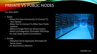 PRIVATE VS PUBLIC NODES
KG5RDF.com
You Want Both
• Public
- Allows For Ham Community To Connect To
Your System
- Allow You To Connect To Other Ham Public
Systems
- Allows A Single Point For Disconnection
- White List Integration: Eliminates VOX Drop
Ins and Larger System Connections
• Private
- Allstarlink Server Bypassed, Eliminates All
Server Issues
- An Autonomous Network
 