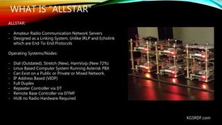 WHAT IS “ALLSTAR”
ALLSTAR:
- Amateur Radio Communication Network Servers
- Designed as a Linking System, Unlike IRLP and E...