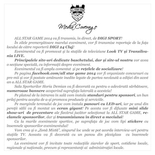 ALL STAR GAME 2014 va fi transmis, în direct, de DIGI SPORT! În zilele premergătoare marelui eveniment, vor fi transmise reportaje de la faţa locului de către reporterii DIGI 24 Cluj! Evenimentul va fi promovat şi la staţiile de televiziune Look TV şi Transilva- nia LIVE. Principalele site-uri dedicate baschetului, dar şi site-ul nostru vor avea o secţiune specială, cu informaţii despre eveniment. Evenimentul va fi amplu comentat şi pe reţelele de socializare! Pe pagina facebook.com/all star game 2014 vor fi organizate concursuri cu pre-mii şi vor fi postate amănunte inedite legate de partea nevăzută a ediţiei din acest an a ALL STAR GAME. Sala Sporturilor Horia Demian va fi decorată ca pentru o adevărată sărbătoare, numeroase bannere acoperind suprafaţa laterală a acesteia! Pe platoul de la intrarea în sală vom instala standuri pentru sponsori, un bun prilej pentru aceştia de a-şi promova produsele şi serviciile. Pe marginile terenului de joc vom instala panouri cu LED-uri, iar pe unul din pereţii sălii va fi montat un ecran gigant! Pe acesta vor fi difuzate mini slide show-uri de prezentare ale fiecărui jucător selecţionat la ALL STAR GAME, re- clamele sponsorilor, dar şi transmisiunea în direct a meciului! Ca la marile evenimente sportive, pe suprafaţa de joc vom lipi stickere cu însemnele sponsorilor evenimentului! Vom crea şi o „Zonă Mixtă”, singurul loc unde se pot acorda interview-uri pentru staţiile TV. Aceasta va fi decorată cu un panou din plexiglass cu însemnele sponsorilor. La eveniment vor fi invitate toate redacţiile ziarelor de sport, cotidiene locale, regionale şi naţionale, precum şi reprezentanţi ai administraţiei locale. 
Media Coverage  