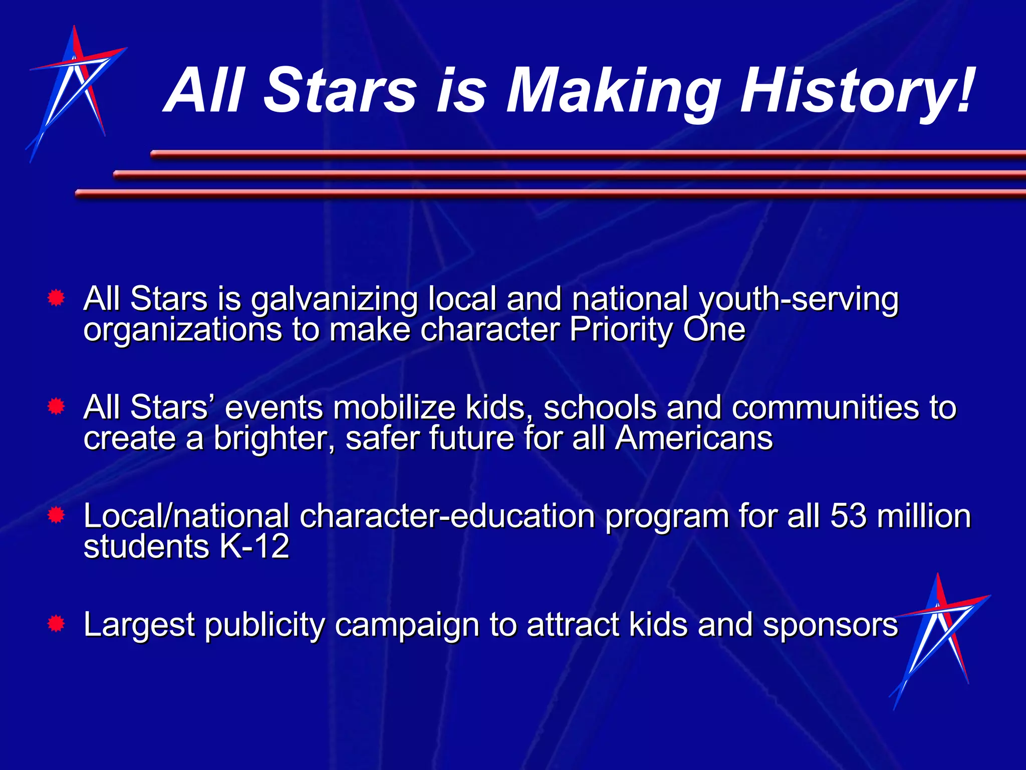 All Stars is Making History! All Stars is galvanizing local and national youth-serving organizations to make character Priority One All Stars’ events mobilize kids, schools and communities to create a brighter, safer future for all Americans Local/national character-education program for all 53 million students K-12 Largest publicity campaign to attract kids and sponsors 