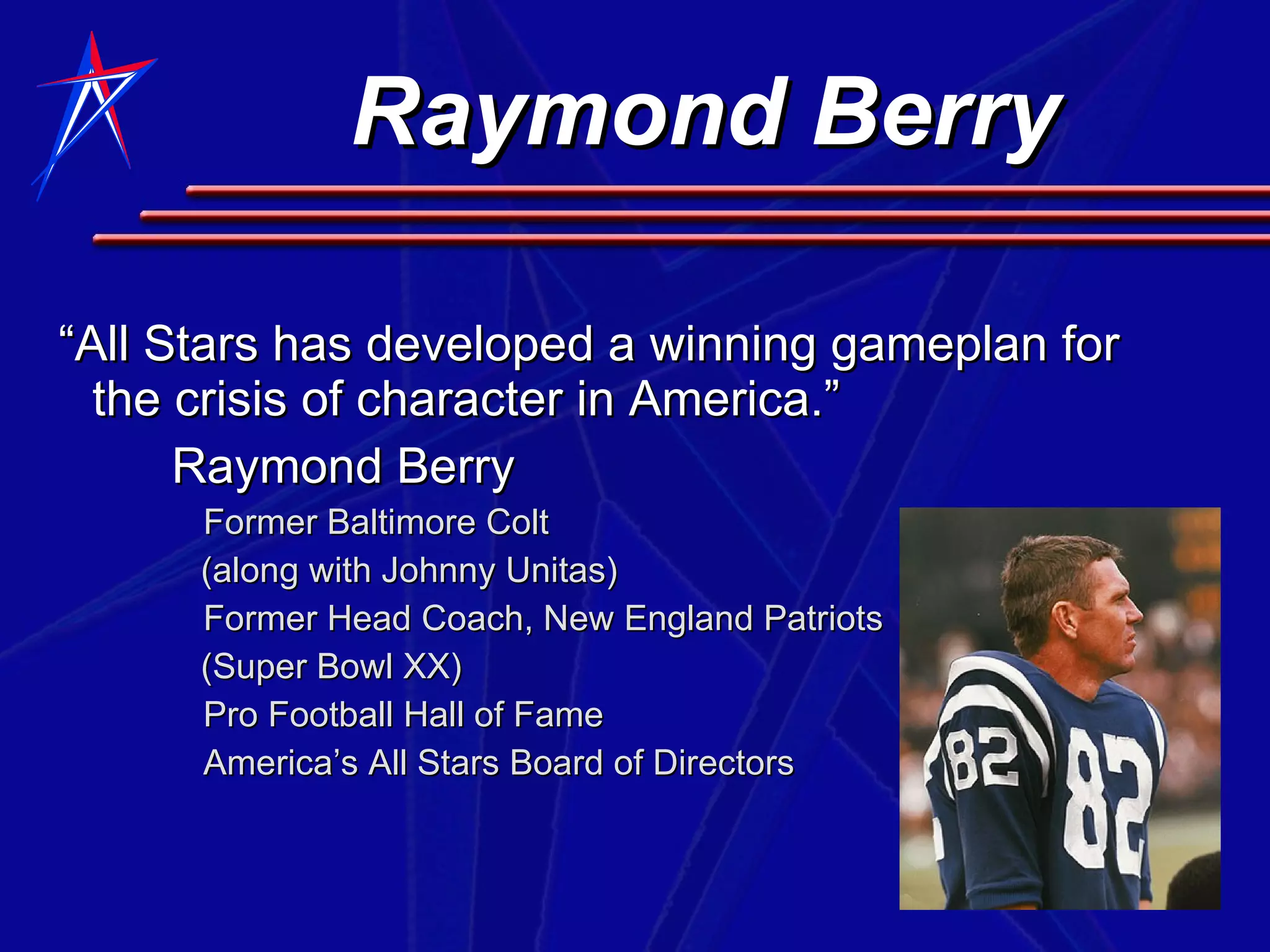 Raymond Berry “ All Stars has developed a winning gameplan for the crisis of character in America.” Raymond Berry Former Baltimore Colt (along with Johnny Unitas) Former Head Coach, New England Patriots (Super Bowl XX) Pro Football Hall of Fame America’s All Stars Board of Directors 