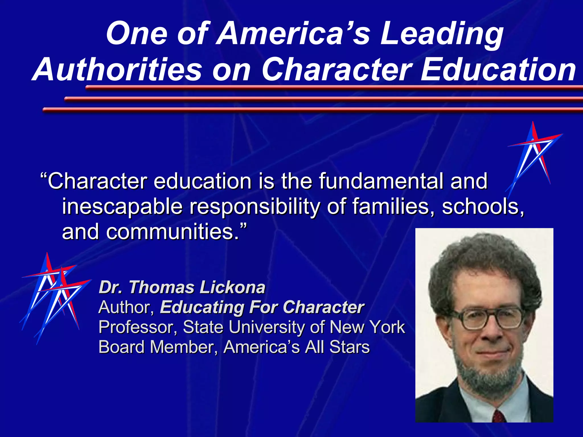 “ Character education is the fundamental and inescapable responsibility of families, schools, and communities.” Dr. Thomas Lickona Author,  Educating For Character   Professor, State University of New York  Board Member, America’s All Stars One of America’s Leading Authorities on Character Education 