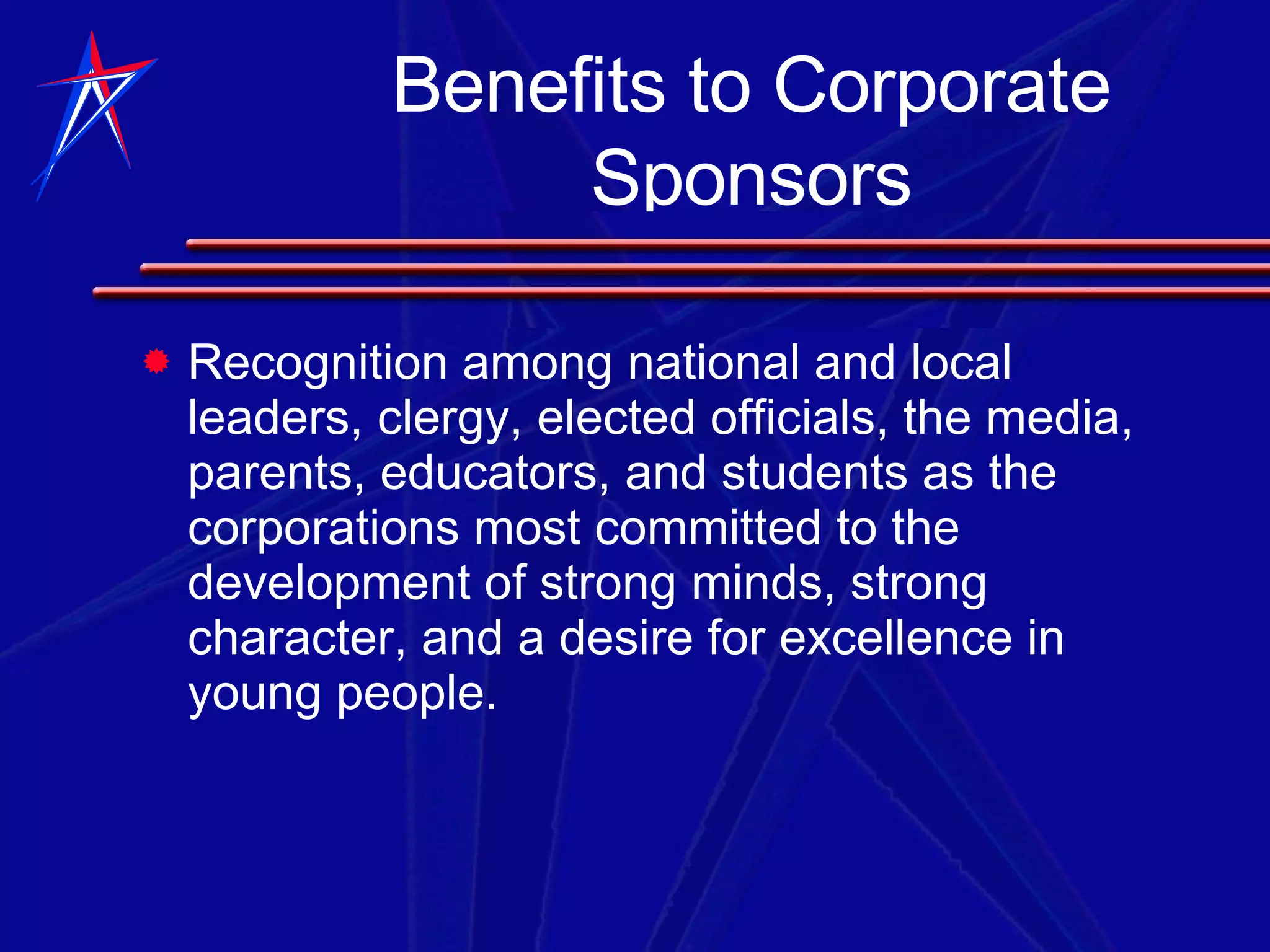 Recognition among national and local leaders, clergy, elected officials, the media, parents, educators, and students as the corporations most committed to the development of strong minds, strong character, and a desire for excellence in young people. Benefits to Corporate Sponsors 