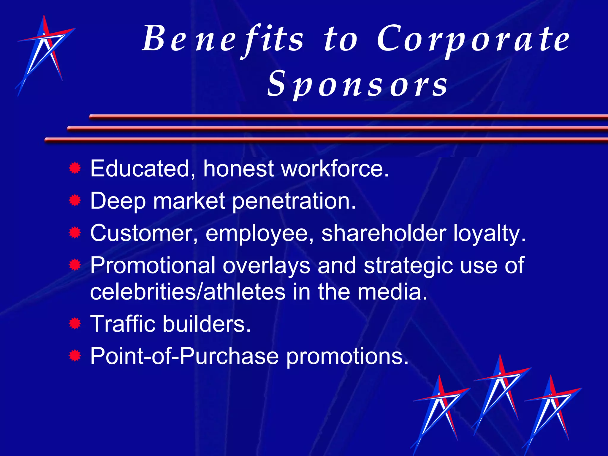 Benefits to Corporate Sponsors Educated, honest workforce.  Deep market penetration. Customer, employee, shareholder loyalty. Promotional overlays and strategic use of celebrities/athletes in the media. Traffic builders. Point-of-Purchase promotions. 