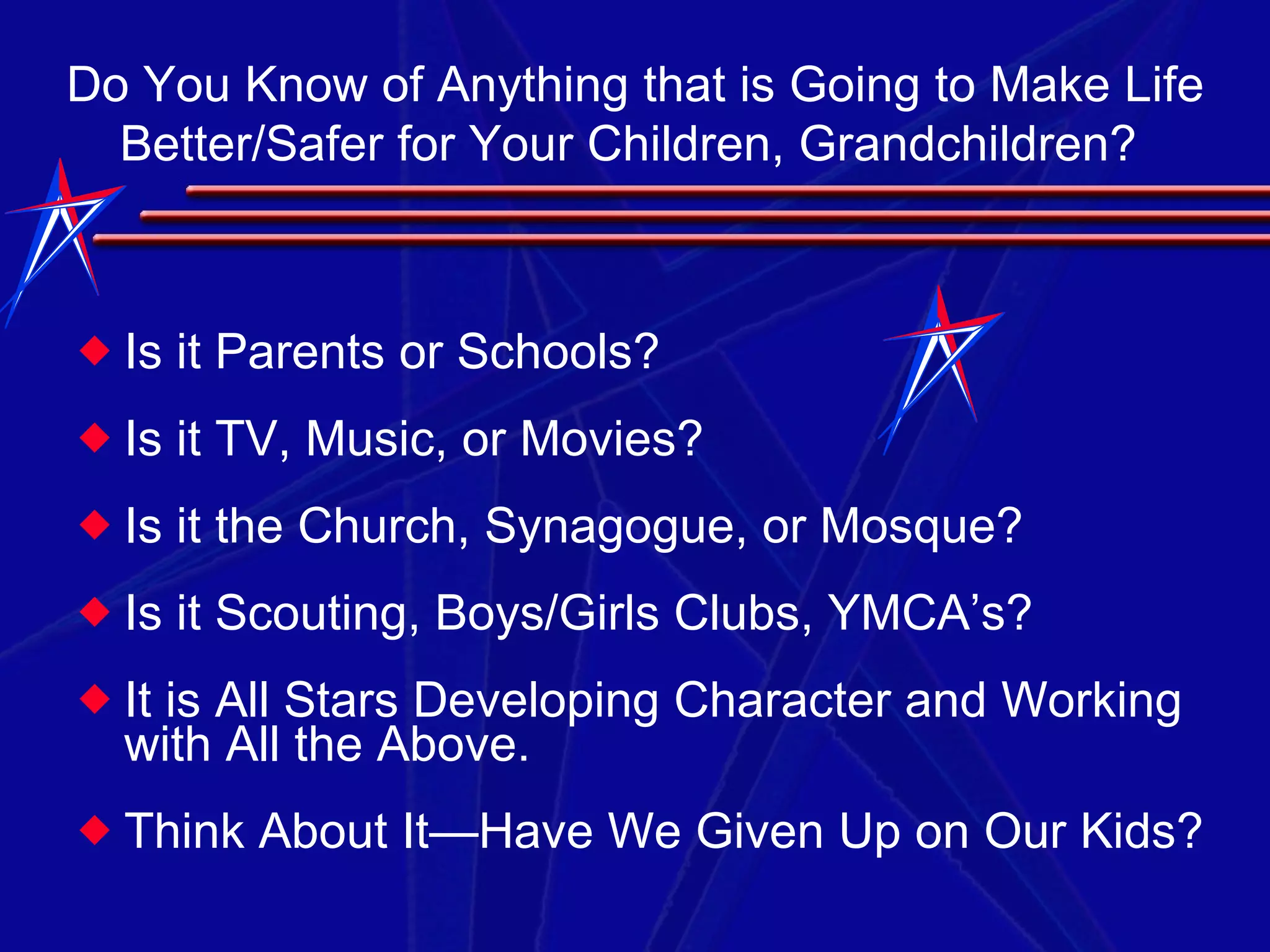 Is it Parents or Schools? Is it TV, Music, or Movies? Is it the Church, Synagogue, or Mosque? Is it Scouting, Boys/Girls Clubs, YMCA’s? It is All Stars Developing Character and Working with All the Above. Think About It—Have We Given Up on Our Kids? Do You Know of Anything that is Going to Make Life Better/Safer for Your Children, Grandchildren?  