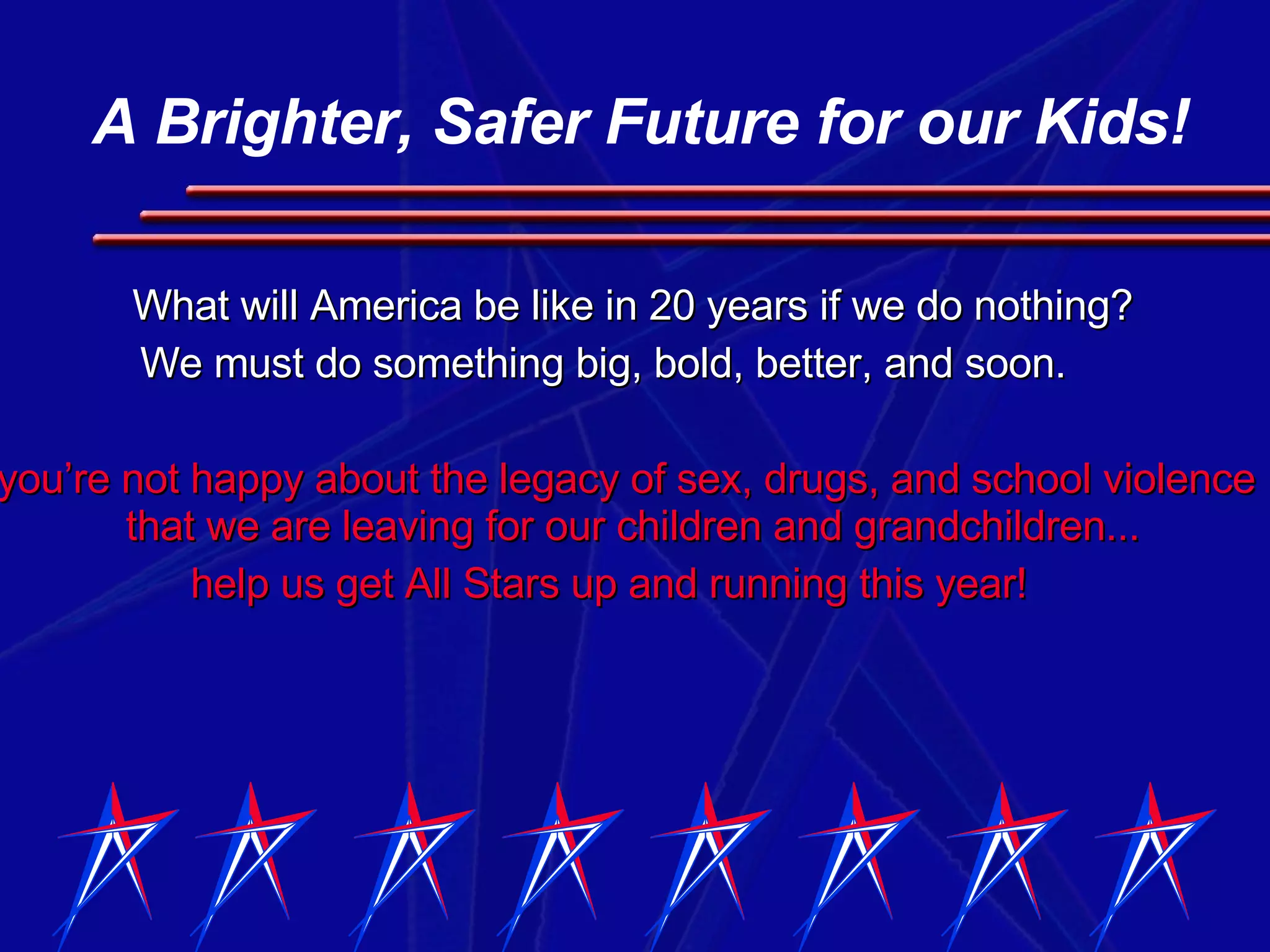 What will America be like in 20 years if we do nothing? We must do something big, bold, better, and soon.  If you’re not happy about the legacy of sex, drugs, and school violence that we are leaving for our children and grandchildren... help us get All Stars up and running this year! A Brighter, Safer Future for our Kids! 