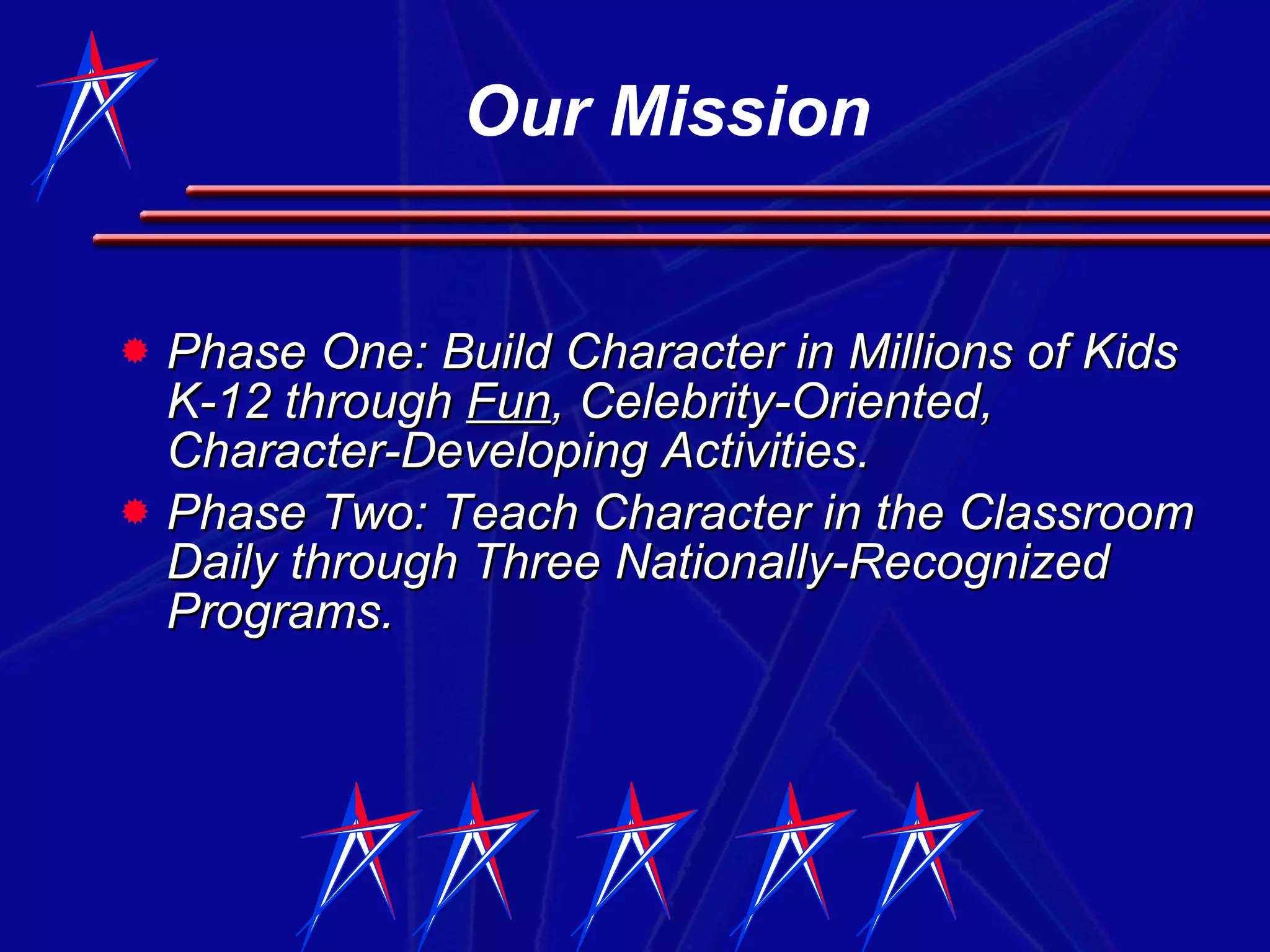 Phase One: Build Character in Millions of Kids K-12 through  Fun , Celebrity-Oriented, Character-Developing Activities. Phase Two: Teach Character in the Classroom Daily through Three Nationally-Recognized Programs.  Our Mission 