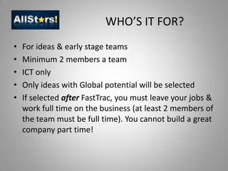 WHO’S IT FOR?For ideas & early stage teams Minimum 2 members a teamICT onlyOnly ideas with Global potential will be selectedIf selected after FastTrac, you must leave your jobs & work full time on the business (at least 2 members of the team must be full time). You cannot build a great company part time!