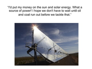 “ I'd put my money on the sun and solar energy. What a source of power! I hope we don't have to wait until oil and coal ru...