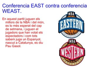 Conferencia EAST contra conferencia WEAST. En aquest partit juguen els millors de la NBA i del món, es lo més esperat del cap de setmana, i juguen el jugadors que han votat els espectadors i com tots sabem juga un Espanyol, nascut a Catalunya, es diu Pau Gasol. 
