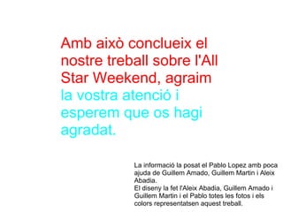 Amb això conclueix el nostre treball sobre l'All Star Weekend, agraim   la vostra atenció i esperem que os hagi agradat. La informació la posat el Pablo Lopez amb poca ajuda de Guillem Amado, Guillem Martin i Aleix Abadia. El diseny la fet l'Aleix Abadia, Guillem Amado i Guillem Martin i el Pablo totes les fotos i els colors representatsen aquest treball. 