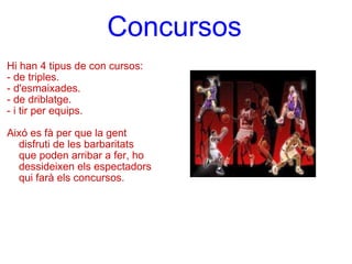 Concursos   Hi han 4 tipus de con cursos: - de triples. - d'esmaixades. - de driblatge.  - i tir per equips.   Aixó es fà per que la gent disfruti de les barbaritats que poden arribar a fer, ho dessideixen els espectadors qui farà els concursos. 