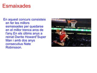 Esmaixades   En aquest concurs consisteix en fer les millors esmaixades per quedarse en el millor trenca aros de l'any.En els últims anys a reinat Dwrite Howard“Super Man i amb dos anys consecutius Nate Robinsson.   