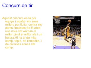 Concurs de tir Aquest concurs es fà per equips i agafen els seus millors per lluitar contra els altres finalistes.Es fà amb una noia del woman el millor pivot el millor ala i un beterà.Hi ha tir de mitg camp, triple, de l'ampolla, i de diverses zones del camp. 