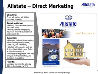 Objective:  Cross sell and up sell Allstate insurance products ,[object Object],[object Object],[object Object],[object Object],Allstate – Direct Marketing ,[object Object],[object Object],[object Object],Results:  Increased incremental sales by 64% and retention by 33% Published by:  Kenol Thomas – Campaign Manager 