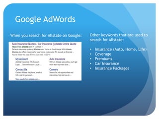 Google AdWords
When you search for Allstate on Google: Other keywords that are used to
search for Allstate:
• Insurance (Auto, Home, Life)
• Coverage
• Premiums
• Car Insurance
• Insurance Packages
 