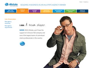 Home • Contact us

                       BUILDING A BUSINESS AS AN ALLSTATE AGENCY OWNER

                      START-UP
    OWN YOUR                              OUTSIDE             EDUCATION    THE FINANCIAL   OTHER ALLSTATE    FROM YES
                       AGENCY
   OWN BUSINESS                            BUYER             AND SUPPORT     REWARDS          SUPPORT       TO MARKET




I am: A team player
New agency
incentives
New agency
requirements
                      I AM:       A team player.
                      GOOD. With Allstate, you’ll have the
                      support of a Fortune 100 company and
                      one of the largest teams of centralized
                      claims professionals in the country.



                              ®
 