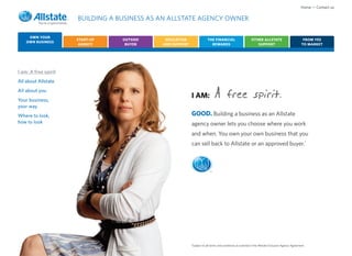 Home • Contact us

                      BUILDING A BUSINESS AS AN ALLSTATE AGENCY OWNER

     OWN YOUR
                      START-UP    OUTSIDE     EDUCATION                 THE FINANCIAL                      OTHER ALLSTATE                            FROM YES
    OWN BUSINESS
                       AGENCY      BUYER     AND SUPPORT                  REWARDS                             SUPPORT                               TO MARKET




I am: A free spirit
All about Allstate
All about you
Your business,
                                                           I AM:              A free spirit.
your way
Where to look,                                             GOOD. Building a business as an Allstate
how to look                                                agency owner lets you choose where you work
                                                           and when. You own your own business that you
                                                           can sell back to Allstate or an approved buyer.*



                                                                          ®




                                                           *Subject to all terms and conditions as outlined in the Allstate Exclusive Agency Agreement.
 