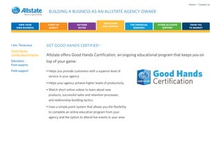 Home • Contact us

                         BUILDING A BUSINESS AS AN ALLSTATE AGENCY OWNER

                                                                     EDUCATION
    OWN YOUR             START-UP              OUTSIDE                                 THE FINANCIAL   OTHER ALLSTATE    FROM YES
                                                                    AND SUPPORT
   OWN BUSINESS           AGENCY                BUYER                                    REWARDS          SUPPORT       TO MARKET




I am: Tenacious         GET GOOD HANDS CERTIFIED .             CM




Good Hands
Certification Program   Allstate offers Good Hands Certification, an ongoing educational program that keeps you on
Education               top of your game.
from experts
Field support           • Helps you provide customers with a superior level of
                         service in your agency

                        • Helps your agency achieve higher levels of productivity

                        • Watch short online videos to learn about new
                         products, successful sales and retention processes,
                         and relationship-building tactics

                        • Uses a simple point system that allows you the flexibility
                         to complete an online education program from your
                         agency and the option to attend live events in your area
 