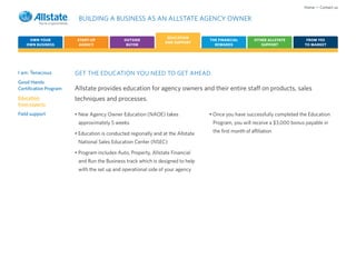 Home • Contact us

                         BUILDING A BUSINESS AS AN ALLSTATE AGENCY OWNER

                                                                  EDUCATION
     OWN YOUR            START-UP             OUTSIDE                             THE FINANCIAL         OTHER ALLSTATE      FROM YES
                                                                 AND SUPPORT
    OWN BUSINESS          AGENCY               BUYER                                REWARDS                SUPPORT         TO MARKET




I am: Tenacious         GET THE EDUCATION YOU NEED TO GET AHEAD.
Good Hands
Certification Program   Allstate provides education for agency owners and their entire staff on products, sales
Education               techniques and processes.
from experts
Field support           • New Agency Owner Education (NAOE) takes                 • Once you have successfully completed the Education
                         approximately 5 weeks                                     Program, you will receive a $3,000 bonus payable in

                        • Education is conducted regionally and at the Allstate    the first month of affiliation

                         National Sales Education Center (NSEC)

                        • Program includes Auto, Property, Allstate Financial
                         and Run the Business track which is designed to help
                         with the set up and operational side of your agency
 