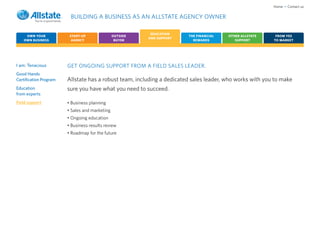 Home • Contact us

                         BUILDING A BUSINESS AS AN ALLSTATE AGENCY OWNER

                                                           EDUCATION
     OWN YOUR            START-UP               OUTSIDE                 THE FINANCIAL   OTHER ALLSTATE     FROM YES
                                                          AND SUPPORT
    OWN BUSINESS          AGENCY                 BUYER                    REWARDS          SUPPORT        TO MARKET




I am: Tenacious         GET ONGOING SUPPORT FROM A FIELD SALES LEADER.
Good Hands
Certification Program   Allstate has a robust team, including a dedicated sales leader, who works with you to make
Education               sure you have what you need to succeed.
from experts
Field support           • Business planning
                        • Sales and marketing
                        • Ongoing education
                        • Business results review
                        • Roadmap for the future
 