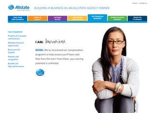 Home • Contact us

                      BUILDING A BUSINESS AS AN ALLSTATE AGENCY OWNER

                                                                       THE FINANCIAL
     OWN YOUR         START-UP           OUTSIDE          EDUCATION                    OTHER ALLSTATE    FROM YES
                                                                         REWARDS
    OWN BUSINESS       AGENCY             BUYER          AND SUPPORT                      SUPPORT       TO MARKET




I am: Impatient
Property & Casualty
commissions
Allstate Financial
opportunity
                       I AM:         Impatient.
Resources for          GOOD. We’ve structured our compensation
Growth
                       programs to help ensure you’ll have cash
Awards and
recognition            flow from the start. From there, your earning
Benefits for           potential is unlimited.
high performance



                                 ®
 