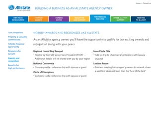 Home • Contact us

                       BUILDING A BUSINESS AS AN ALLSTATE AGENCY OWNER

                                                                                   THE FINANCIAL
     OWN YOUR          START-UP             OUTSIDE             EDUCATION                               OTHER ALLSTATE           FROM YES
                                                                                     REWARDS
    OWN BUSINESS        AGENCY               BUYER             AND SUPPORT                                 SUPPORT              TO MARKET




I am: Impatient       NOBODY AWARDS AND RECOGNIZES LIKE ALLSTATE.
Property & Casualty
commissions           As an Allstate agency owner, you’ll have the opportunity to qualify for our exciting awards and
Allstate Financial    recognition along with your peers.
opportunity
Resources for         Regional Honor Ring Banquet                                  Inner Circle Elite
Growth                • Hosted by the Field Senior Vice President (FSVP) —         • Add-on trip to Chairman’s Conference with spouse
Awards and             Additional details will be shared with you by your region    or guest
recognition
                      National Conference                                          Leaders Forum
Benefits for
high performance      • Company-wide conference trip with spouse or guest          • Business meeting for top agency owners to network, share

                      Circle of Champions                                           a wealth of ideas and learn from the “best of the best”

                      • Company-wide conference trip with spouse or guest
 