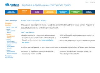 Home • Contact us

                        BUILDING A BUSINESS AS AN ALLSTATE AGENCY OWNER

                        START-UP
    OWN YOUR                                  OUTSIDE             EDUCATION          THE FINANCIAL         OTHER ALLSTATE           FROM YES
                         AGENCY
   OWN BUSINESS                                BUYER             AND SUPPORT           REWARDS                SUPPORT              TO MARKET




I am: A team player    AGENCY DEVELOPMENT BONUS I
New agency
incentives             The Agency Development Bonus I (ADB I) is a monthly bonus that is based on new Property &
 > WHAT’S YOUR TIER
                       Casualty business you write the previous month.
 > AGENCY
   ESTABLISHMENT
   BONUS               Here’s how it works:
 > AGENCY
                       • Based on your tier for a given month, a bonus rate will     • ADB I will be paid to qualifying agencies in months 2 to
   DEVELOPMENT
   BONUS I              be applied to your current month’s net new Property &         37 of affiliation
 > AGENCY               Casualty written premium (see bonus rates by tier
   DEVELOPMENT
                                                                                     • If you qualify, the bonus will be paid in the following month
   BONUS I SCHEDULE     and month)
 > AGENCY
   DEVELOPMENT
   BONUS II
                       In addition, you may be eligible for ADB I bonus through month 48 depending on your Property & Casualty production levels.
 > AGENCY
   DEVELOPMENT         • In months 38 to 49 for any month you achieve Tier 1         • In months 38 to 43 for any month you achieve Tier 2
   BONUS II SCHEDULE    status during months 37 to 48                                 status during months 37 to 42
New agency
requirements
 