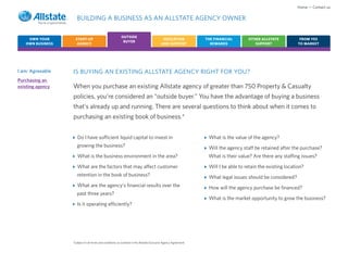 Home • Contact us

                     BUILDING A BUSINESS AS AN ALLSTATE AGENCY OWNER

                                                         OUTSIDE
    OWN YOUR        START-UP                                                               EDUCATION             THE FINANCIAL       OTHER ALLSTATE            FROM YES
                                                          BUYER
   OWN BUSINESS      AGENCY                                                               AND SUPPORT              REWARDS              SUPPORT               TO MARKET




I am: Agreeable   IS BUYING AN EXISTING ALLSTATE AGENCY RIGHT FOR YOU?
Purchasing an
existing agency   When you purchase an existing Allstate agency of greater than 750 Property & Casualty
                  policies, you’re considered an “outside buyer.” You have the advantage of buying a business
                  that’s already up and running. There are several questions to think about when it comes to
                  purchasing an existing book of business.*


                     Do I have sufficient liquid capital to invest in                                             What is the value of the agency?
                     growing the business?                                                                        Will the agency staff be retained after the purchase?
                     What is the business environment in the area?                                                What is their value? Are there any staffing issues?

                     What are the factors that may affect customer                                                Will I be able to retain the existing location?
                     retention in the book of business?                                                           What legal issues should be considered?
                     What are the agency’s financial results over the                                             How will the agency purchase be financed?
                     past three years?
                                                                                                                  What is the market opportunity to grow the business?
                     Is it operating efficiently?




                  *Subject to all terms and conditions as outlined in the Allstate Exclusive Agency Agreement.
 