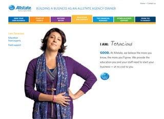 Home • Contact us

                  BUILDING A BUSINESS AS AN ALLSTATE AGENCY OWNER

                                          EDUCATION
    OWN YOUR      START-UP    OUTSIDE                  THE FINANCIAL     OTHER ALLSTATE       FROM YES
                                         AND SUPPORT
   OWN BUSINESS    AGENCY      BUYER                     REWARDS            SUPPORT          TO MARKET




I am: Tenacious
Education
from experts
Field support                                             I AM:        Tenacious
                                                          GOOD. At Allstate, we believe the more you
                                                          know, the more you’ll grow. We provide the
                                                          education you and your staff need to start your
                                                          business — at no cost to you.



                                                                   ®
 